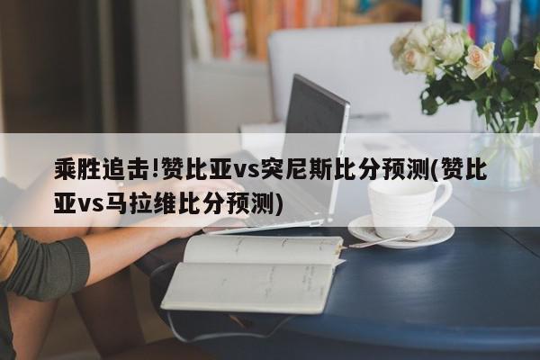 乘胜追击!赞比亚vs突尼斯比分预测(赞比亚vs马拉维比分预测)