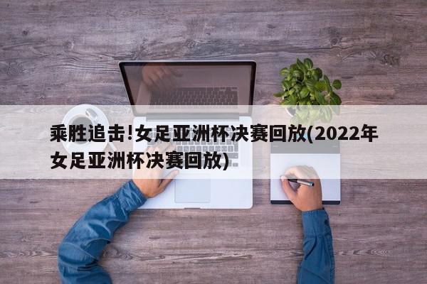 乘胜追击!女足亚洲杯决赛回放(2022年女足亚洲杯决赛回放)