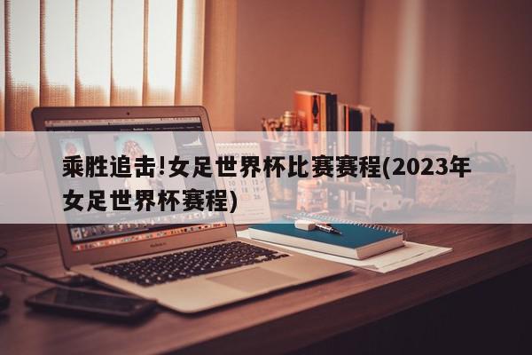 乘胜追击!女足世界杯比赛赛程(2023年女足世界杯赛程)