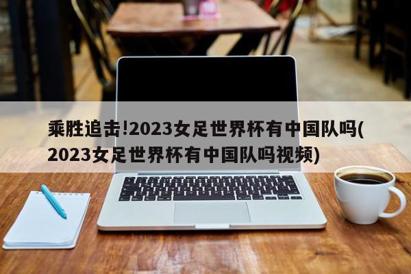 乘胜追击!2023女足世界杯有中国队吗(2023女足世界杯有中国队吗视频)