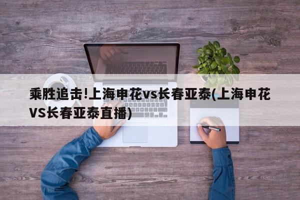 乘胜追击!上海申花vs长春亚泰(上海申花VS长春亚泰直播)