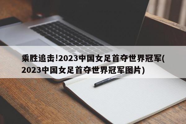 乘胜追击!2023中国女足首夺世界冠军(2023中国女足首夺世界冠军图片)