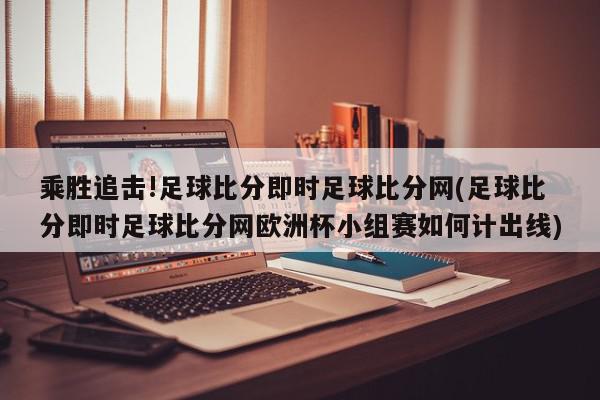 乘胜追击!足球比分即时足球比分网(足球比分即时足球比分网欧洲杯小组赛如何计出线)