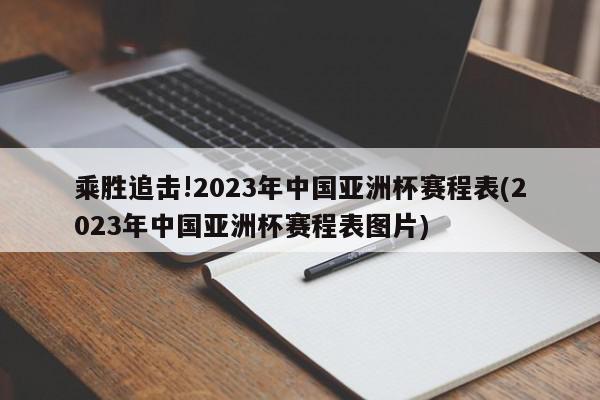 乘胜追击!2023年中国亚洲杯赛程表(2023年中国亚洲杯赛程表图片)