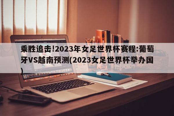 乘胜追击!2023年女足世界杯赛程:葡萄牙VS越南预测(2023女足世界杯举办国)