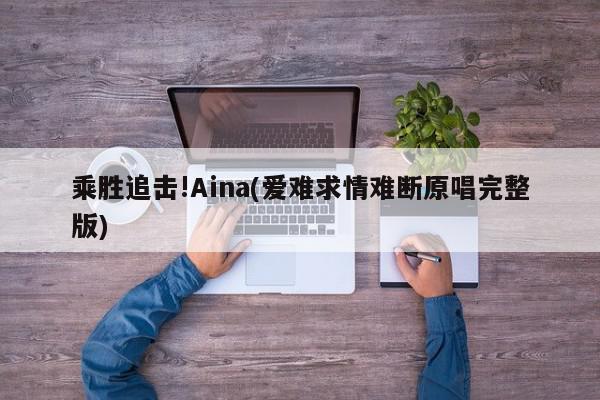 乘胜追击!Aina(爱难求情难断原唱完整版)