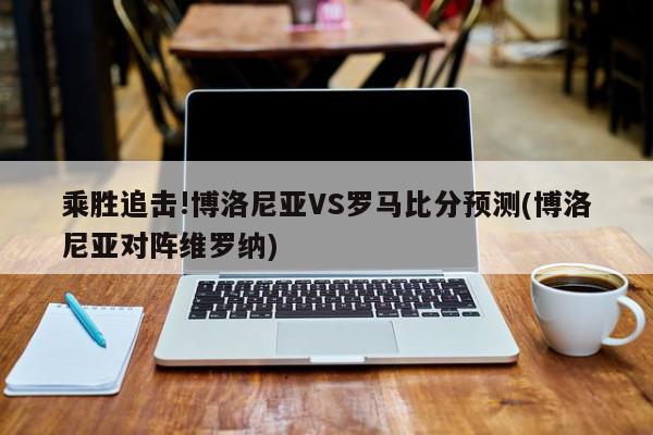 乘胜追击!博洛尼亚VS罗马比分预测(博洛尼亚对阵维罗纳)