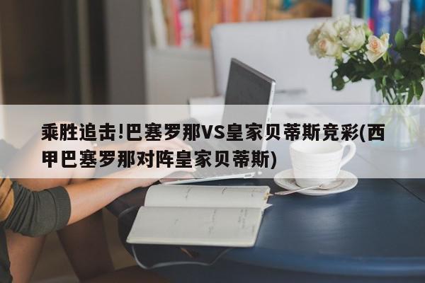 乘胜追击!巴塞罗那VS皇家贝蒂斯竞彩(西甲巴塞罗那对阵皇家贝蒂斯)