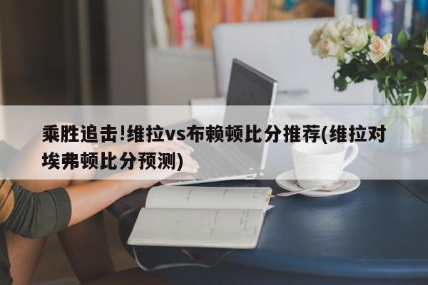 乘胜追击!维拉vs布赖顿比分推荐(维拉对埃弗顿比分预测)