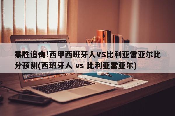 乘胜追击!西甲西班牙人VS比利亚雷亚尔比分预测(西班牙人 vs 比利亚雷亚尔)