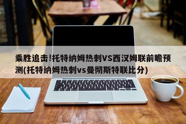 乘胜追击!托特纳姆热刺VS西汉姆联前瞻预测(托特纳姆热刺vs曼彻斯特联比分)