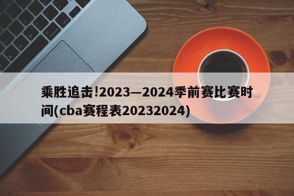 乘胜追击!2023―2024季前赛比赛时间(cba赛程表20232024)