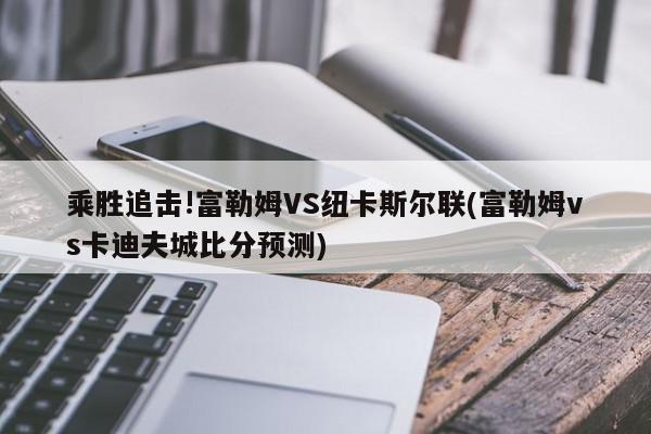 乘胜追击!富勒姆VS纽卡斯尔联(富勒姆vs卡迪夫城比分预测)