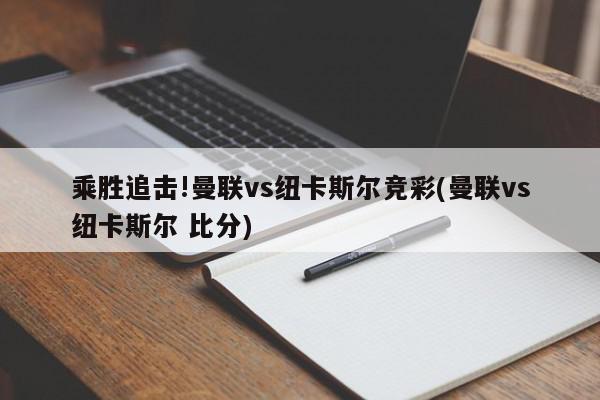 乘胜追击!曼联vs纽卡斯尔竞彩(曼联vs纽卡斯尔 比分)