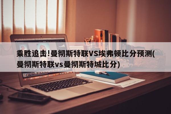 乘胜追击!曼彻斯特联VS埃弗顿比分预测(曼彻斯特联vs曼彻斯特城比分)