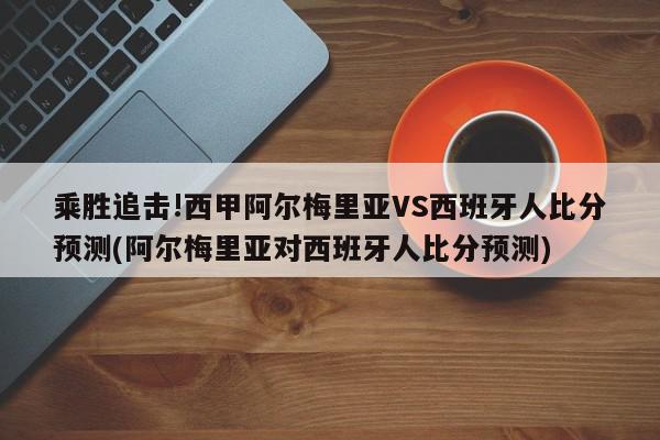 乘胜追击!西甲阿尔梅里亚VS西班牙人比分预测(阿尔梅里亚对西班牙人比分预测)