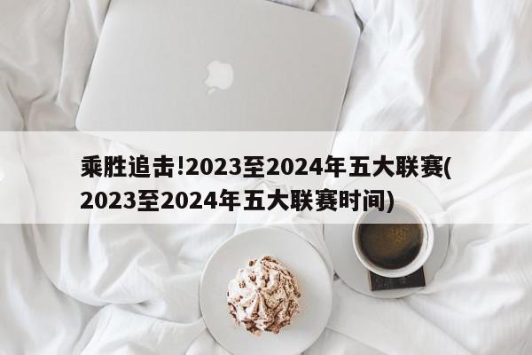 乘胜追击!2023至2024年五大联赛(2023至2024年五大联赛时间)