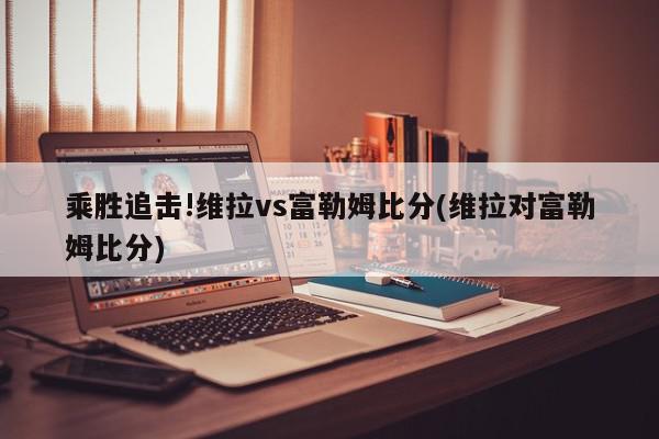 乘胜追击!维拉vs富勒姆比分(维拉对富勒姆比分)