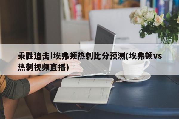 乘胜追击!埃弗顿热刺比分预测(埃弗顿vs热刺视频直播)