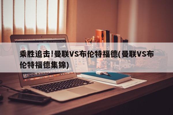 乘胜追击!曼联VS布伦特福德(曼联VS布伦特福德集锦)