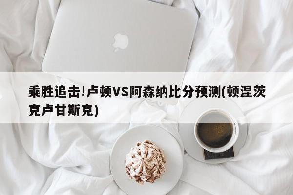 乘胜追击!卢顿VS阿森纳比分预测(顿涅茨克卢甘斯克)