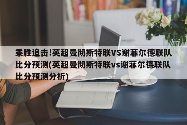 乘胜追击!英超曼彻斯特联VS谢菲尔德联队比分预测(英超曼彻斯特联vs谢菲尔德联队比分预测分析)