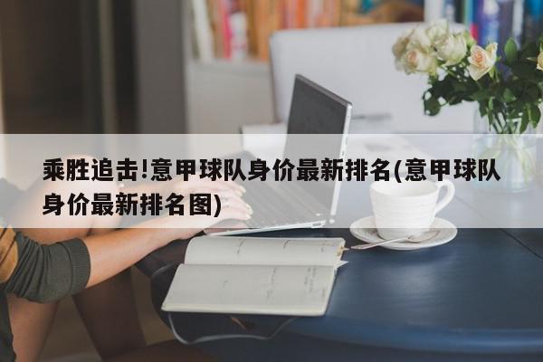 乘胜追击!意甲球队身价最新排名(意甲球队身价最新排名图)