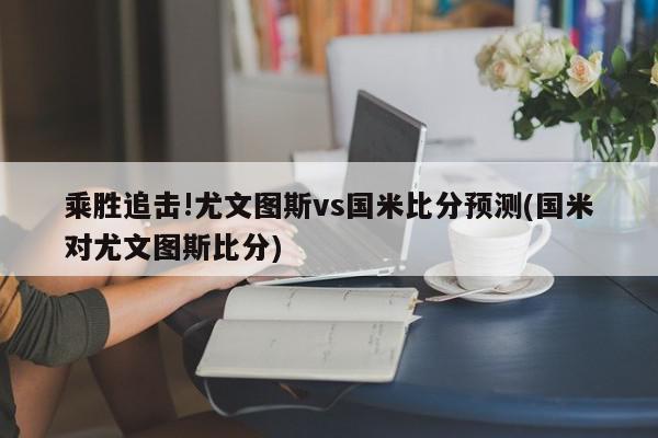 乘胜追击!尤文图斯vs国米比分预测(国米对尤文图斯比分)