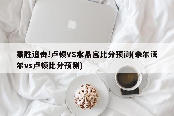 乘胜追击!卢顿VS水晶宫比分预测(米尔沃尔vs卢顿比分预测)