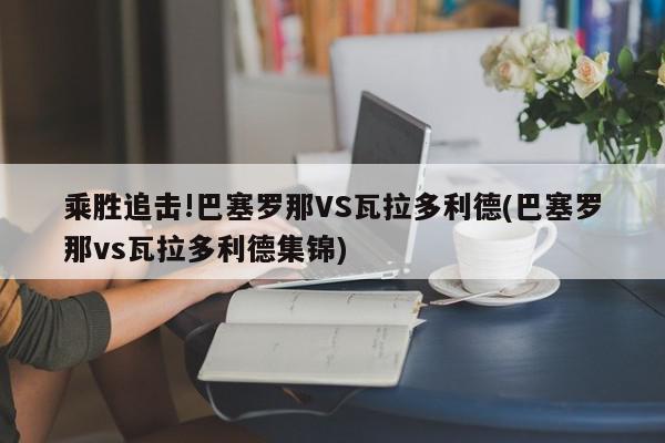 乘胜追击!巴塞罗那VS瓦拉多利德(巴塞罗那vs瓦拉多利德集锦)